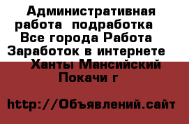 Административная работа (подработка) - Все города Работа » Заработок в интернете   . Ханты-Мансийский,Покачи г.